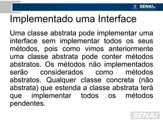 Implementado uma Interface
Uma classe abstrata pode implementar uma
interface sem implementar todos os seus
métodos, pois como vimos anteriormente
uma classe abstrata pode conter métodos
abstratos. Os métodos não implementados
serão considerados como métodos
abstratos. Qualquer classe concreta (não
abstrata) que estenda a classe abstrata terá
que implementar todos os métodos
pendentes.
 