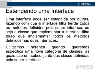 Estendendo uma Interface
Uma interface pode ser estendida por outras,
fazendo com que a interface filha herde todos
os métodos definidos pela super interface, ou
seja a classe que implementar a interface filha
terão que implementar todos os métodos
definidos nas duas interfaces.
Utilizamos herança quando queremos
especifica uma nova categoria de classes, as
quais são um subconjunto das classe definidas
pela super-interface.
 