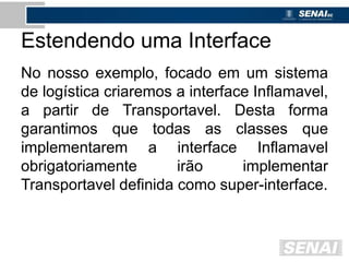 Estendendo uma Interface
No nosso exemplo, focado em um sistema
de logística criaremos a interface Inflamavel,
a partir de Transportavel. Desta forma
garantimos que todas as classes que
implementarem a interface Inflamavel
obrigatoriamente irão implementar
Transportavel definida como super-interface.
 