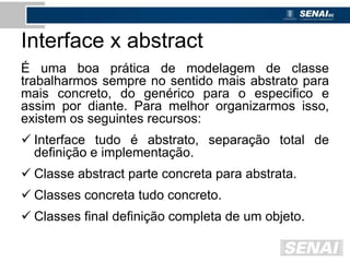 Interface x abstract
É uma boa prática de modelagem de classe
trabalharmos sempre no sentido mais abstrato para
mais concreto, do genérico para o especifico e
assim por diante. Para melhor organizarmos isso,
existem os seguintes recursos:
 Interface tudo é abstrato, separação total de
definição e implementação.
 Classe abstract parte concreta para abstrata.
 Classes concreta tudo concreto.
 Classes final definição completa de um objeto.
 