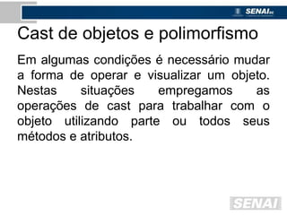 Cast de objetos e polimorfismo
Em algumas condições é necessário mudar
a forma de operar e visualizar um objeto.
Nestas situações empregamos as
operações de cast para trabalhar com o
objeto utilizando parte ou todos seus
métodos e atributos.
 