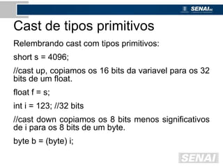 Cast de tipos primitivos
Relembrando cast com tipos primitivos:
short s = 4096;
//cast up, copiamos os 16 bits da variavel para os 32
bits de um float.
float f = s;
int i = 123; //32 bits
//cast down copiamos os 8 bits menos significativos
de i para os 8 bits de um byte.
byte b = (byte) i;
 