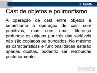 Cast de objetos e polimorfismo
A operação de cast entre objetos é
semelhante à operação de cast com
primitivos, mas com uma diferença
profunda: os objetos por trás das variáveis
não são copiados ou truncados. No máximo
as características e funcionalidades estarão
apenas ocultas, podendo ser retribuídas
posteriormente.
 