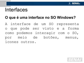 Interfaces
O que é uma interface no SO Windows?
A interface de um SO representa
o que pode ser visto e a forma
como podemos interagir com o SO,
por meio de botões, menus,
ícones outros.
 