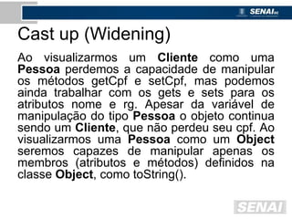 Cast up (Widening)
Ao visualizarmos um Cliente como uma
Pessoa perdemos a capacidade de manipular
os métodos getCpf e setCpf, mas podemos
ainda trabalhar com os gets e sets para os
atributos nome e rg. Apesar da variável de
manipulação do tipo Pessoa o objeto continua
sendo um Cliente, que não perdeu seu cpf. Ao
visualizarmos uma Pessoa como um Object
seremos capazes de manipular apenas os
membros (atributos e métodos) definidos na
classe Object, como toString().
 