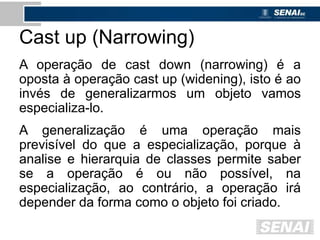 Cast up (Narrowing)
A operação de cast down (narrowing) é a
oposta à operação cast up (widening), isto é ao
invés de generalizarmos um objeto vamos
especializa-lo.
A generalização é uma operação mais
previsível do que a especialização, porque à
analise e hierarquia de classes permite saber
se a operação é ou não possível, na
especialização, ao contrário, a operação irá
depender da forma como o objeto foi criado.
 