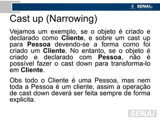 Cast up (Narrowing)
Vejamos um exemplo, se o objeto é criado e
declarado como Cliente, e sobre um cast up
para Pessoa devendo-se a forma como foi
criado um Cliente. No entanto, se o objeto é
criado e declarado com Pessoa, não é
possível fazer o cast down para transforma-lo
em Cliente.
Obs todo o Cliente é uma Pessoa, mas nem
toda a Pessoa é um cliente, assim a operação
de cast down deverá ser feita sempre de forma
explicita.
 