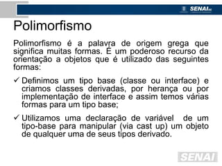 Polimorfismo
Polimorfismo é a palavra de origem grega que
significa muitas formas. É um poderoso recurso da
orientação a objetos que é utilizado das seguintes
formas:
 Definimos um tipo base (classe ou interface) e
criamos classes derivadas, por herança ou por
implementação de interface e assim temos várias
formas para um tipo base;
 Utilizamos uma declaração de variável de um
tipo-base para manipular (via cast up) um objeto
de qualquer uma de seus tipos derivado.
 