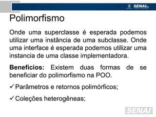 Polimorfismo
Onde uma superclasse é esperada podemos
utilizar uma instância de uma subclasse. Onde
uma interface é esperada podemos utilizar uma
instancia de uma classe implementadora.
Benefícios: Existem duas formas de se
beneficiar do polimorfismo na POO.
Parâmetros e retornos polimórficos;
Coleções heterogêneas;
 