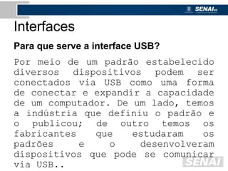 Interfaces
Para que serve a interface USB?
Por meio de um padrão estabelecido
diversos dispositivos podem ser
conectados via USB como uma forma
de conectar e expandir a capacidade
de um computador. De um lado, temos
a indústria que definiu o padrão e
o publicou; de outro temos os
fabricantes que estudaram os
padrões e o desenvolveram
dispositivos que pode se comunicar
via USB..
 