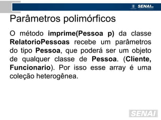 Parâmetros polimórficos
O método imprime(Pessoa p) da classe
RelatorioPessoas recebe um parâmetros
do tipo Pessoa, que poderá ser um objeto
de qualquer classe de Pessoa. (Cliente,
Funcionario). Por isso esse array é uma
coleção heterogênea.
 
