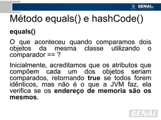 Método equals() e hashCode()
equals()
O que aconteceu quando comparamos dois
objetos da mesma classe utilizando o
comparador == ?
Inicialmente, acreditamos que os atributos que
compõem cada um dos objetos seriam
comparados, retornando true se todos forem
idênticos, mas não é o que a JVM faz, ela
verifica se os endereço de memoria são os
mesmos.
 