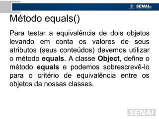 Método equals()
Para testar a equivalência de dois objetos
levando em conta os valores de seus
atributos (seus conteúdos) devemos utilizar
o método equals. A classe Object, define o
método equals e podemos sobrescrevê-lo
para o critério de equivalência entre os
objetos da nossas classes.
 