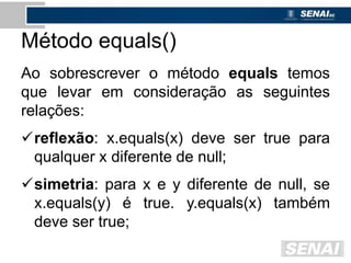 Método equals()
Ao sobrescrever o método equals temos
que levar em consideração as seguintes
relações:
reflexão: x.equals(x) deve ser true para
qualquer x diferente de null;
simetria: para x e y diferente de null, se
x.equals(y) é true. y.equals(x) também
deve ser true;
 