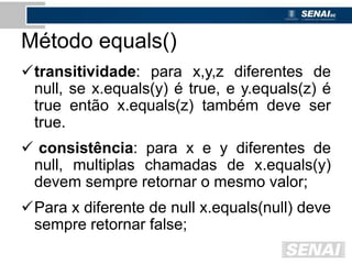 Método equals()
transitividade: para x,y,z diferentes de
null, se x.equals(y) é true, e y.equals(z) é
true então x.equals(z) também deve ser
true.
 consistência: para x e y diferentes de
null, multiplas chamadas de x.equals(y)
devem sempre retornar o mesmo valor;
Para x diferente de null x.equals(null) deve
sempre retornar false;
 