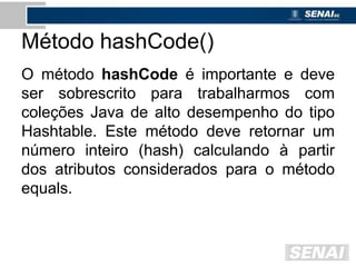 Método hashCode()
O método hashCode é importante e deve
ser sobrescrito para trabalharmos com
coleções Java de alto desempenho do tipo
Hashtable. Este método deve retornar um
número inteiro (hash) calculando à partir
dos atributos considerados para o método
equals.
 