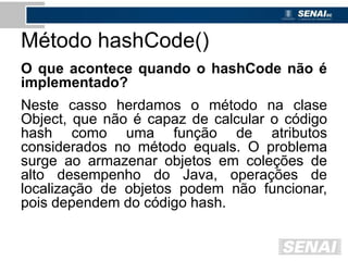 Método hashCode()
O que acontece quando o hashCode não é
implementado?
Neste casso herdamos o método na clase
Object, que não é capaz de calcular o código
hash como uma função de atributos
considerados no método equals. O problema
surge ao armazenar objetos em coleções de
alto desempenho do Java, operações de
localização de objetos podem não funcionar,
pois dependem do código hash.
 