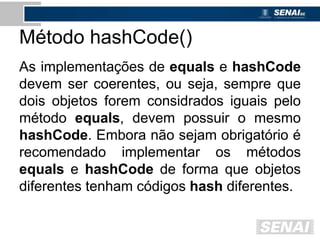 Método hashCode()
As implementações de equals e hashCode
devem ser coerentes, ou seja, sempre que
dois objetos forem considrados iguais pelo
método equals, devem possuir o mesmo
hashCode. Embora não sejam obrigatório é
recomendado implementar os métodos
equals e hashCode de forma que objetos
diferentes tenham códigos hash diferentes.
 