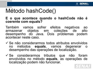 Método hashCode()
E o que acontece quando o hashCode não é
coerente com equals?
Também vamos sofrer efeitos negativos ao
armazenar objetos em coleções de alto
desempenho do Java. Dois problemas podem
acontecer neste caso.
 Se não considerarmos todos atributos envolvidos
no métodos equals, vamos degenerar o
desempenho das operações de localização.
 Se considerarmos tributos que não foram
envolvidos no método equals, as operações de
localização podem não funcionar.
 