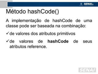Método hashCode()
A implementação de hashCode de uma
classe pode ser baseada na combinação:
de valores dos atributos primitivos
de valores de hashCode de seus
atributos reference.
 