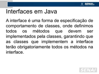 Interfaces em Java
A interface é uma forma de especificação de
comportamento de classes, onde definimos
todos os métodos que devem ser
implementados pela classes, garantindo que
as classes que implementem a interface
terão obrigatoriamente todos os métodos na
interface.
 