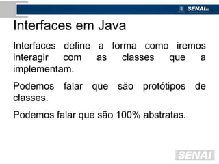 Interfaces em Java
Interfaces define a forma como iremos
interagir com as classes que a
implementam.
Podemos falar que são protótipos de
classes.
Podemos falar que são 100% abstratas.
 