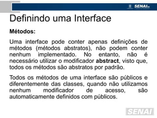 Definindo uma Interface
Métodos:
Uma interface pode conter apenas definições de
métodos (métodos abstratos), não podem conter
nenhum implementado. No entanto, não é
necessário utilizar o modificador abstract, visto que,
todos os métodos são abstratos por padrão.
Todos os métodos de uma interface são públicos e
diferentemente das classes, quando não utilizamos
nenhum modificador de acesso, são
automaticamente definidos com públicos.
 
