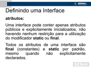 Definindo uma Interface
atributos:
Uma interface pode conter apenas atributos
públicos e explicitamente inicializados, não
havendo nenhum restrição para a utilização
do modificador static ou final.
Todos os atributos de uma interface são
final (constantes) e static por padrão,
mesmo quando não explicitamente
declarados.
 