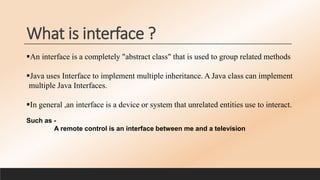 What is interface ?
An interface is a completely "abstract class" that is used to group related methods
Java uses Interface to implement multiple inheritance. A Java class can implement
multiple Java Interfaces.
In general ,an interface is a device or system that unrelated entities use to interact.
Such as -
A remote control is an interface between me and a television
 