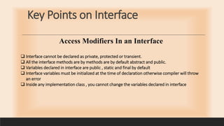 Key Points on Interface
 Interface cannot be declared as private, protected or transient.
 All the interface methods are by methods are by default abstract and public.
 Variables declared in interface are public , static and final by default
 Interface variables must be initialized at the time of declaration otherwise compiler will throw
an error
 Inside any implementation class , you cannot change the variables declared in interface
Access Modifiers In an Interface
 