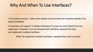Why And When To Use Interfaces?
1) To achieve security - hide certain details and only show the important details of an
object (interface).
2) Java does not support "multiple inheritance" (a class can only inherit from one
superclass). However, it can be achieved with interfaces, because the class
can implement multiple interfaces.
When To implement multiple interfaces, separate them with a comma.
 