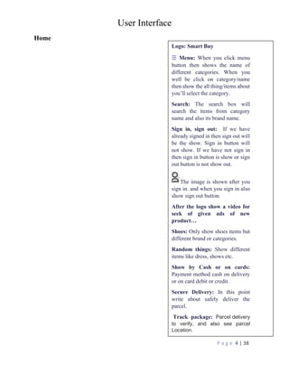 User Interface
P a g e 4 | 38
Home
Logo: Smart Buy
☰ Menu: When you click menu
button then shows the name of
different categories. When you
well be click on category/name
then show the all thing/items about
you’ll select the category.
Search: The search box will
search the items from category
name and also its brand name.
Sign in, sign out: If we have
already signed in then sign out will
be the show. Sign in button will
not show. If we have not sign in
then sign in button is show or sign
out button is not show out.
The image is shown after you
sign in. and when you sign in also
show sign out button.
After the logo show a video for
seek of given ads of new
product…
Shoes: Only show shoes items but
different brand or categories.
Random things: Show different
items like dress, shows etc.
Show by Cash or on cards:
Payment method cash on delivery
or on card debit or credit.
Secure Delivery: In this point
write about safely deliver the
parcel.
Track package: Parcel delivery
to verify, and also see parcel
Location.
 