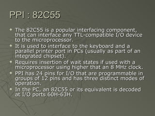 PPI : 82C55
   The 82C55 is a popular interfacing component,
    that can interface any TTL-compatible I/O device
    to the microprocessor.
   It is used to interface to the keyboard and a
    parallel printer port in PCs (usually as part of an
    integrated chipset).
   Requires insertion of wait states if used with a
    microprocessor using higher that an 8 MHz clock.
   PPI has 24 pins for I/O that are programmable in
    groups of 12 pins and has three distinct modes of
    operation.
   In the PC, an 82C55 or its equivalent is decoded
    at I/O ports 60H-63H.
 