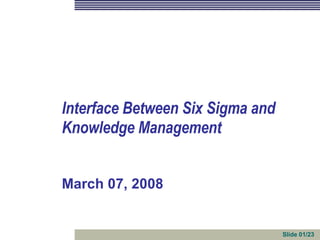 March 07, 2008 Interface Between Six Sigma and  Knowledge Management Slide 01/23 
