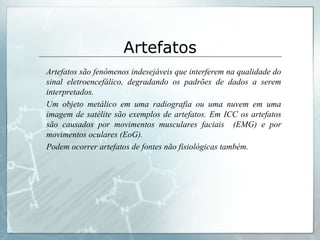 Artefatos
Artefatos são fenômenos indesejáveis que interferem na qualidade do
sinal eletroencefálico, degradando os padrões de dados a serem
interpretados.
Um objeto metálico em uma radiografia ou uma nuvem em uma
imagem de satélite são exemplos de artefatos. Em ICC os artefatos
são causados por movimentos musculares faciais (EMG) e por
movimentos oculares (EoG).
Podem ocorrer artefatos de fontes não fisiológicas também.
 