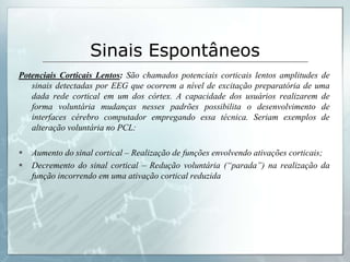 Sinais Espontâneos
Potenciais Corticais Lentos: São chamados potenciais corticais lentos amplitudes de
   sinais detectadas por EEG que ocorrem a nível de excitação preparatória de uma
   dada rede cortical em um dos córtex. A capacidade dos usuários realizarem de
   forma voluntária mudanças nesses padrões possibilita o desenvolvimento de
   interfaces cérebro computador empregando essa técnica. Seriam exemplos de
   alteração voluntária no PCL:

   Aumento do sinal cortical – Realização de funções envolvendo ativações corticais;
   Decremento do sinal cortical – Redução voluntária (“parada”) na realização da
    função incorrendo em uma ativação cortical reduzida
 