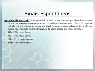 Sinais Espontâneos
Atividade Rítmica (AR): Um potencial usuário de um sistema que classifique estados
   mentais de acordo com o comprimento da onda poderia controlar o fluxo de dados de
   entrada em um sistema ao mudar seu nível de concentração/ relaxamento, sendo que
   quanto mais relaxado menor a freqüência de classificação das ondas cerebrais:
 1Hz – 3Hz ondas Delta;
 4hz – 7 Hz ondas Theta;
 8Hz – 12Hz ondas Alpha e;
 13Hz- 30Hz ondas Beta.
 