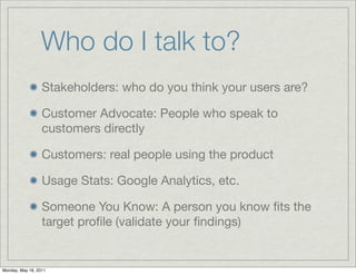 Who do I talk to?
Stakeholders: who do you think your users are?
Customer Advocate: People who speak to
customers directly...