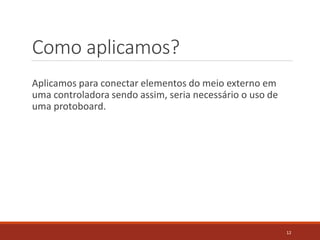 Como aplicamos?
Aplicamos para conectar elementos do meio externo em
uma controladora sendo assim, seria necessário o uso de
uma protoboard.
12
 