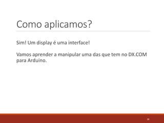 Como aplicamos?
Sim! Um display é uma interface!
Vamos aprender a manipular uma das que tem no DX.COM
para Arduino.
18
 
