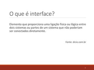 O que é interface?
Elemento que proporciona uma ligação física ou lógica entre
dois sistemas ou partes de um sistema que não poderiam
ser conectados diretamente.
Fonte: dicio.com.br
4
 
