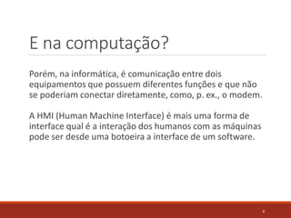 E na computação?
Porém, na informática, é comunicação entre dois
equipamentos que possuem diferentes funções e que não
se poderiam conectar diretamente, como, p. ex., o modem.
A HMI (Human Machine Interface) é mais uma forma de
interface qual é a interação dos humanos com as máquinas
pode ser desde uma botoeira a interface de um software.
6
 
