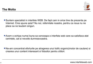 The Motto Suntem specialisti in interfete WEB. De fapt cam in orice tine de prezenta pe Internet. Cine spune asta? Nu noi, referintele noastre, pentru ca noua nu ne place sa ne laudam singuri.  Avem o echipa numai buna sa conceapa o interfata web care sa satisfaca atat cerintele, cat si nevoile dumneavoastra.  Ne-am concentrat eforturile pe atragerea unui trafic organic(motor de cautare) si crearea unui content interesant si folositor pentru cititori.  