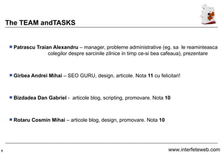 The TEAM andTASKS Patrascu Traian Alexandru  – manager, probleme administrative (eg. sa  le reaminteasca  colegilor despre sarcinile zilnice in timp ce-si bea cafeaua), prezentare Girbea Andrei Mihai  – SEO GURU, design, articole. Nota  11  cu felicitari! Bizdadea Dan Gabriel  -  articole blog, scripting, promovare. Nota  10 Rotaru Cosmin Mihai  – articole blog, design, promovare. Nota  10 