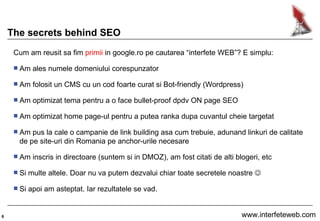 The secrets behind SEO Cum am reusit sa fim  primii  in google.ro pe cautarea “interfete WEB”? E simplu: Am ales numele domeniului corespunzator Am folosit un CMS cu un cod foarte curat si Bot-friendly (Wordpress) Am optimizat tema pentru a o face bullet-proof dpdv ON page SEO Am optimizat home page-ul pentru a putea ranka dupa cuvantul cheie targetat Am pus la cale o campanie de link building asa cum trebuie, adunand linkuri de calitate de pe site-uri din Romania pe anchor-urile necesare Am inscris in directoare (suntem si in DMOZ), am fost citati de alti blogeri, etc Si multe altele. Doar nu va putem dezvalui chiar toate secretele noastre   Si apoi am asteptat. Iar rezultatele se vad. 