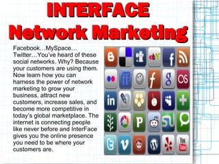 INTERFACE
Network Marketing
Facebook…MySpace…
Twitter…You’ve heard of these
social networks. Why? Because
your customers are using them.
Now learn how you can
harness the power of network
marketing to grow your
business, attract new
customers, increase sales, and
become more competitive in
today’s global marketplace. The
internet is connecting people
like never before and InterFace
gives you the online presence
you need to be where your
customers are.
 