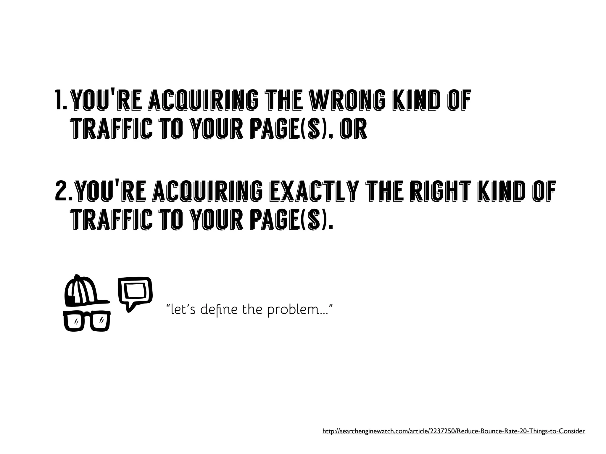 1.you're acquiring the wrong kind of
traffic to your page(s), or
2.you're acquiring exactly the right kind of
traffic to your page(s).
http://searchenginewatch.com/article/2237250/Reduce-Bounce-Rate-20-Things-to-Consider
“let’s deﬁne the problem...”
 
