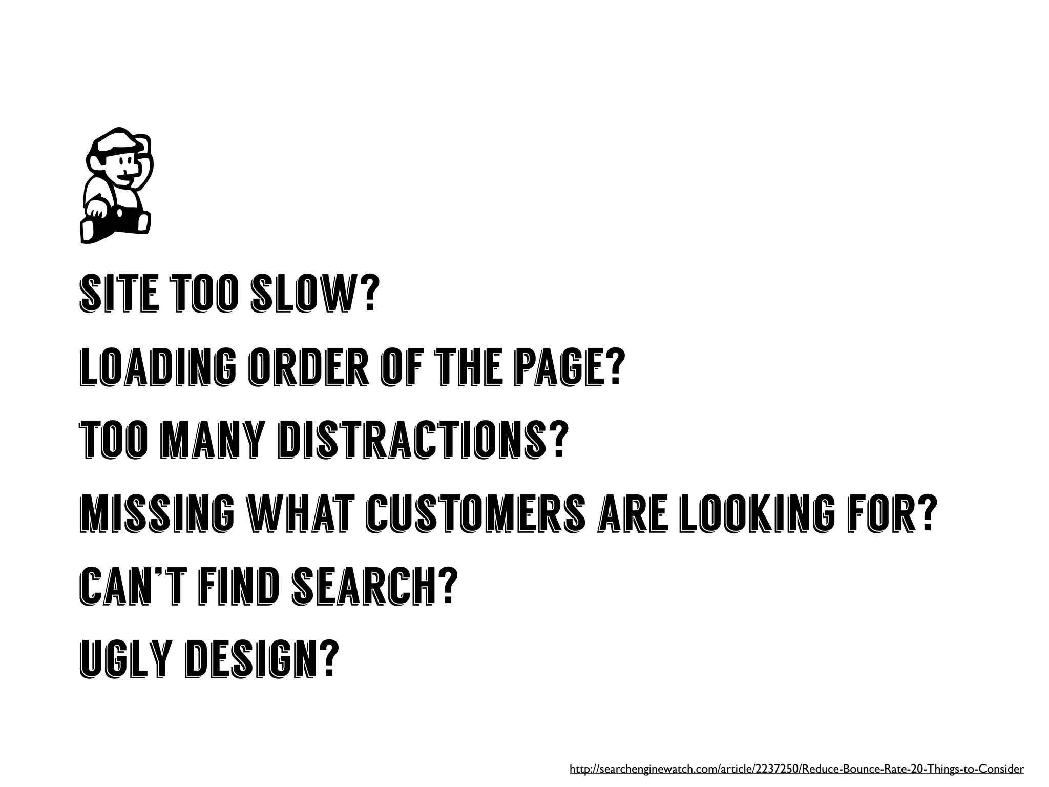 site too slow?
loading order of the page?
too many distractions?
missing what customers are looking for?
can’t find search?
ugly design?
http://searchenginewatch.com/article/2237250/Reduce-Bounce-Rate-20-Things-to-Consider
 