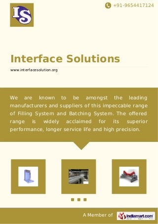 +91-9654417124
A Member of
Interface Solutions
www.interfacesolution.org
We are known to be amongst the leading
manufacturers and suppliers of this impeccable range
of Filling System and Batching System. The oﬀered
range is widely acclaimed for its superior
performance, longer service life and high precision.
 