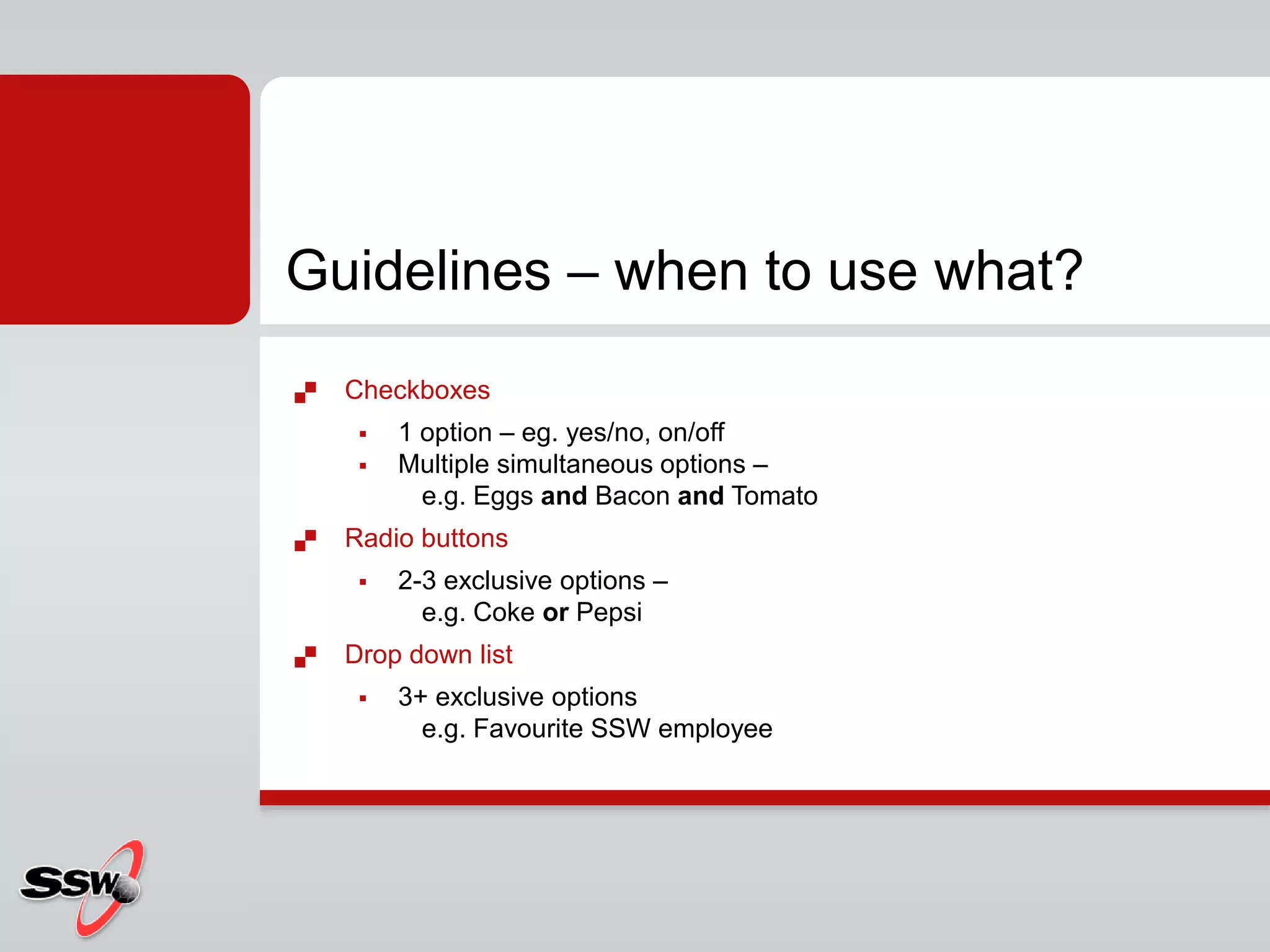  Checkboxes
 1 option – eg. yes/no, on/off
 Multiple simultaneous options –
e.g. Eggs and Bacon and Tomato
 Radio buttons
 2-3 exclusive options –
e.g. Coke or Pepsi
 Drop down list
 3+ exclusive options
e.g. Favourite SSW employee
Guidelines – when to use what?
 